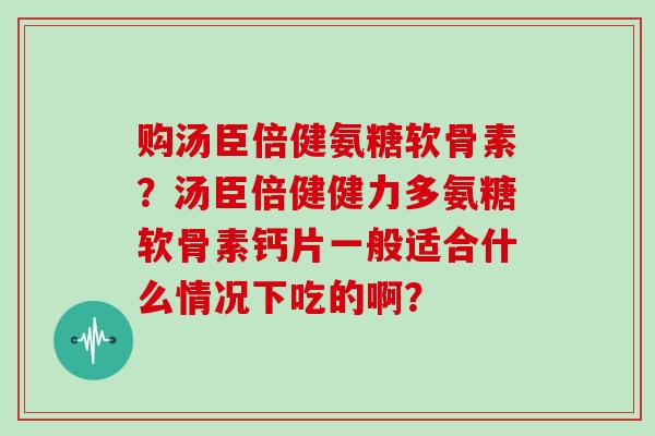 购汤臣倍健氨糖软骨素？汤臣倍健健力多氨糖软骨素钙片一般适合什么情况下吃的啊？