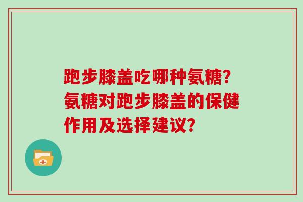 跑步膝盖吃哪种氨糖？氨糖对跑步膝盖的保健作用及选择建议？