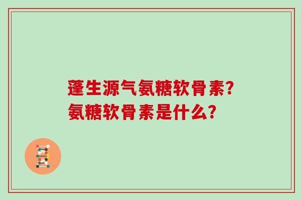 蓬生源气氨糖软骨素?氨糖软骨素是什么? 蓬生源气氨糖软骨素?氨糖软骨素是什么?