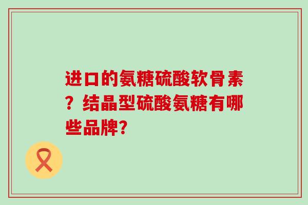 进口的氨糖硫酸软骨素?结晶型硫酸氨糖有哪些品牌? 进口的氨糖硫酸软骨素?结晶型硫酸氨糖有哪些品牌?