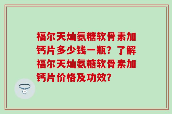 福尔天灿氨糖软骨素加钙片多少钱一瓶?了解福尔天灿氨糖软骨素加钙片价格及功效? 福尔天灿氨糖软骨素加钙片多少钱一瓶?了解福尔天灿氨糖软骨素加钙片价格及功效?