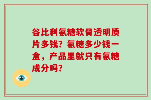 谷比利氨糖软骨透明质片多钱？氨糖多少钱一盒，产品里就只有氨糖成分吗？