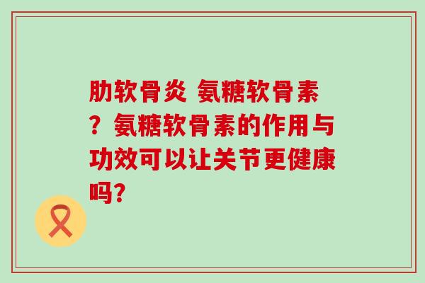 氨糖软骨素?氨糖软骨素的作用与功效可以让关节更健康吗? 氨糖软骨素?氨糖软骨素的作用与功效可以让关节更健康吗?