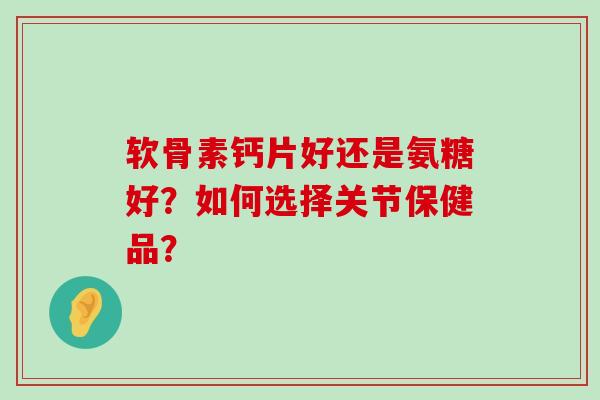 软骨素钙片好还是氨糖好?如何选择关节保健品? 软骨素钙片好还是氨糖好?如何选择关节保健品?