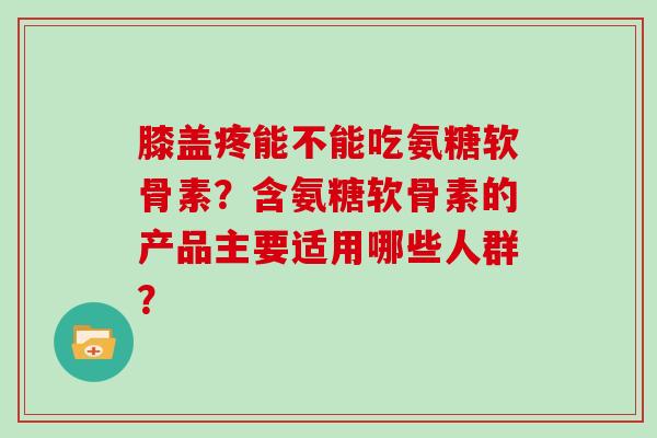膝盖疼能不能吃氨糖软骨素?含氨糖软骨素的产品主要适用哪些人群? 膝盖疼能不能吃氨糖软骨素?含氨糖软骨素的产品主要适用哪些人群?