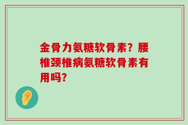 金骨力氨糖软骨素?腰椎颈椎氨糖软骨素有用吗? 金骨力氨糖软骨素?腰椎颈椎氨糖软骨素有用吗?