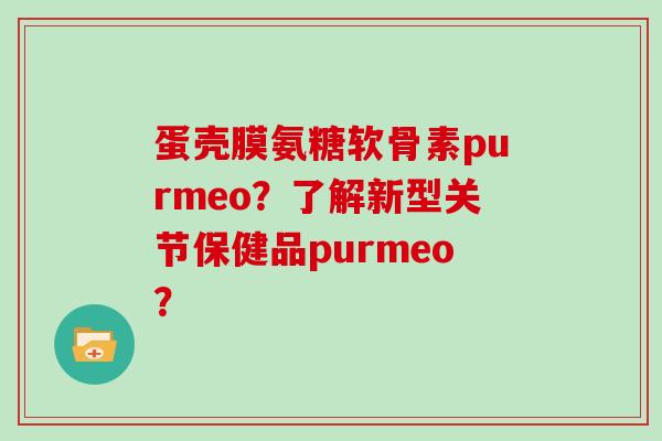 蛋壳膜氨糖软骨素purmeo?了解新型关节保健品purmeo? 蛋壳膜氨糖软骨素purmeo?了解新型关节保健品purmeo?