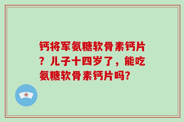 钙将军氨糖软骨素钙片？儿子十四岁了，能吃氨糖软骨素钙片吗？