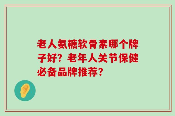 老人氨糖软骨素哪个牌子好?老年人关节保健必备品牌推荐? 老人氨糖软骨素哪个牌子好?老年人关节保健必备品牌推荐?