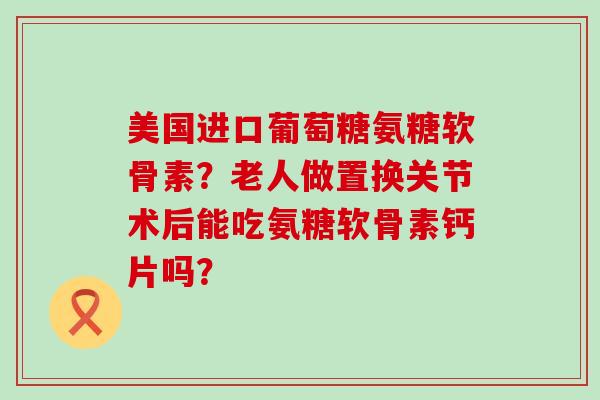 美国进口葡萄糖氨糖软骨素?老人做置换关节术后能吃氨糖软骨素钙片吗? 美国进口葡萄糖氨糖软骨素?老人做置换关节术后能吃氨糖软骨素钙片吗?