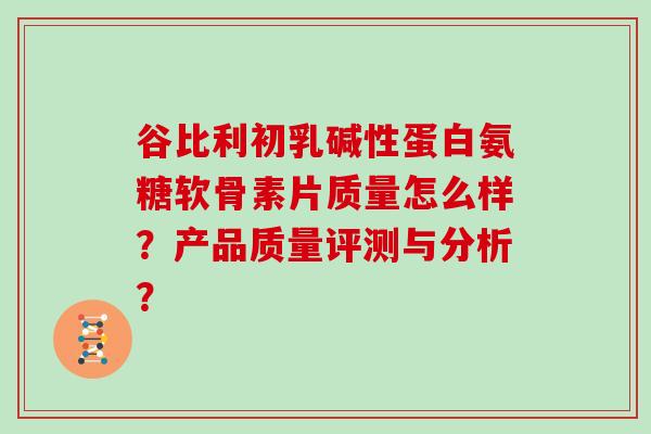 谷比利初乳碱性蛋白氨糖软骨素片质量怎么样?产品质量评测与分析? 谷比利初乳碱性蛋白氨糖软骨素片质量怎么样?产品质量评测与分析?