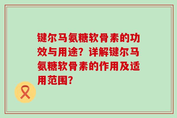 键尔马氨糖软骨素的功效与用途?详解键尔马氨糖软骨素的作用及适用范围? 键尔马氨糖软骨素的功效与用途?详解键尔马氨糖软骨素的作用及适用范围?
