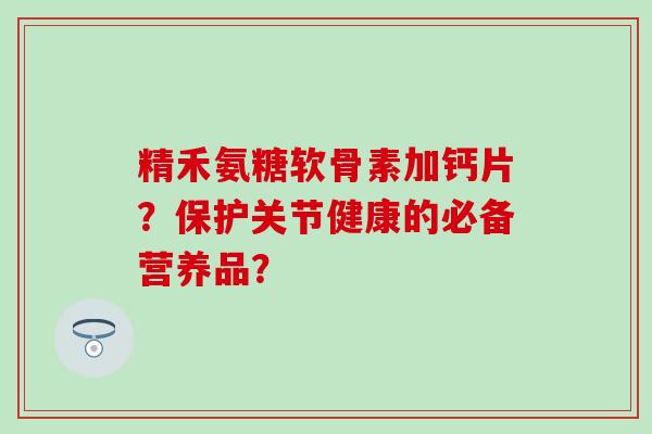 精禾氨糖软骨素加钙片？保护关节健康的必备营养品？