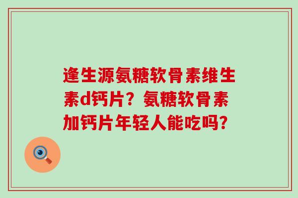 逢生源氨糖软骨素维生素d钙片？氨糖软骨素加钙片年轻人能吃吗？
