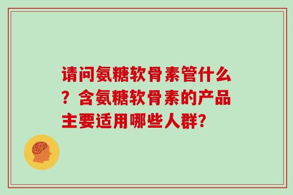 请问氨糖软骨素管什么?含氨糖软骨素的产品主要适用哪些人群? 请问氨糖软骨素管什么?含氨糖软骨素的产品主要适用哪些人群?