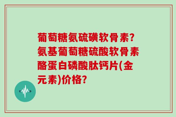 葡萄糖氨硫磺软骨素？氨基葡萄糖硫酸软骨素酪蛋白磷酸肽钙片(金元素)价格？