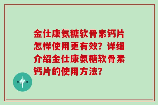 金仕康氨糖软骨素钙片怎样使用更有效?详细介绍金仕康氨糖软骨素钙片的使用方法? 金仕康氨糖软骨素钙片怎样使用更有效?详细介绍金仕康氨糖软骨素钙片的使用方法?