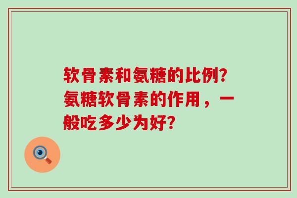 软骨素和氨糖的比例？氨糖软骨素的作用，一般吃多少为好？