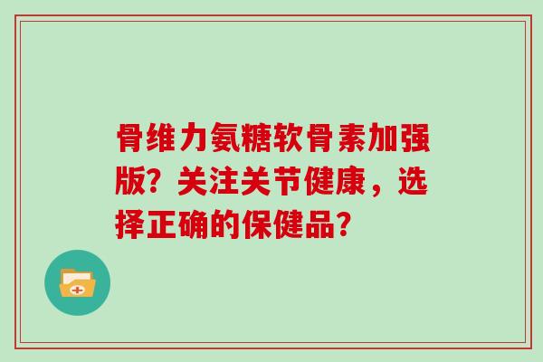 骨维力氨糖软骨素加强版？关注关节健康，选择正确的保健品？