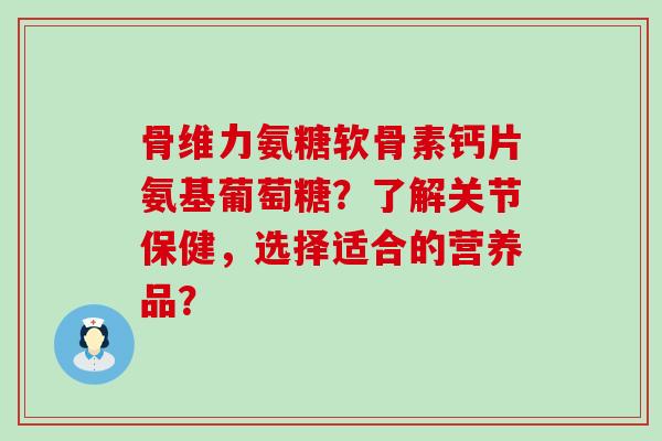 骨维力氨糖软骨素钙片氨基葡萄糖?了解关节保健,选择适合的营养品? 骨维力氨糖软骨素钙片氨基葡萄糖?了解关节保健,选择适合的营养品?