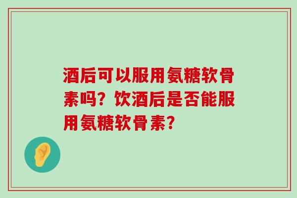 酒后可以服用氨糖软骨素吗？饮酒后是否能服用氨糖软骨素？