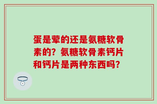 蛋是荤的还是氨糖软骨素的?氨糖软骨素钙片和钙片是两种东西吗? 蛋是荤的还是氨糖软骨素的?氨糖软骨素钙片和钙片是两种东西吗?