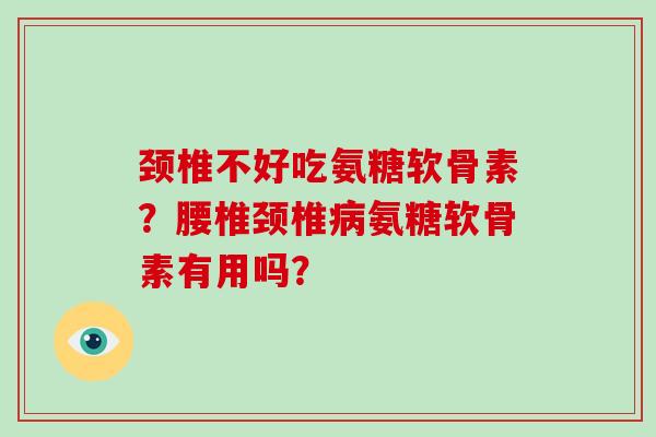 颈椎不好吃氨糖软骨素?腰椎颈椎氨糖软骨素有用吗? 颈椎不好吃氨糖软骨素?腰椎颈椎氨糖软骨素有用吗?
