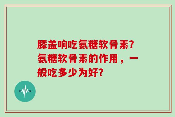 膝盖响吃氨糖软骨素?氨糖软骨素的作用,一般吃多少为好? 膝盖响吃氨糖软骨素?氨糖软骨素的作用,一般吃多少为好?