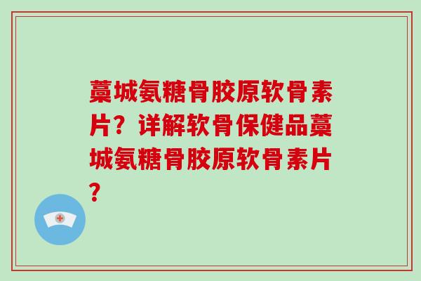藁城氨糖骨胶原软骨素片？详解软骨保健品藁城氨糖骨胶原软骨素片？