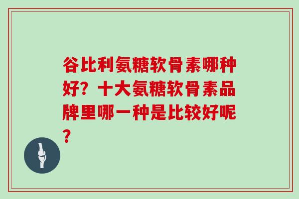 谷比利氨糖软骨素哪种好?十大氨糖软骨素品牌里哪一种是比较好呢? 谷比利氨糖软骨素哪种好?十大氨糖软骨素品牌里哪一种是比较好呢?