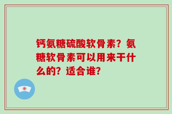 钙氨糖硫酸软骨素？氨糖软骨素可以用来干什么的？适合谁？