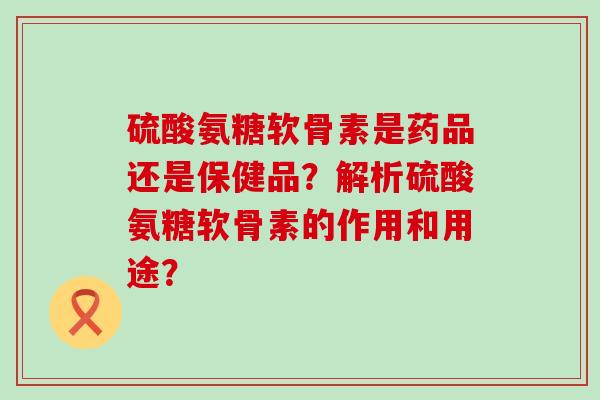 硫酸氨糖软骨素是药品还是保健品？解析硫酸氨糖软骨素的作用和用途？