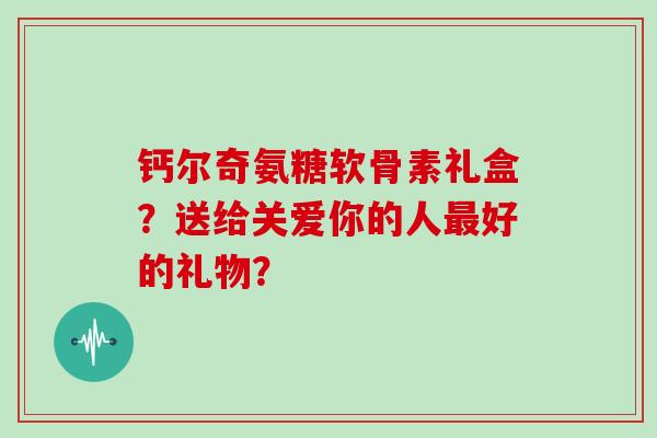 钙尔奇氨糖软骨素礼盒?送给关爱你的人好的礼物? 钙尔奇氨糖软骨素礼盒?送给关爱你的人好的礼物?