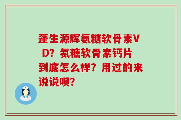 蓬生源辉氨糖软骨素V D?氨糖软骨素钙片到底怎么样?用过的来说说呗? 蓬生源辉氨糖软骨素V D?氨糖软骨素钙片到底怎么样?用过的来说说呗?