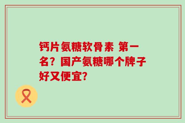 钙片氨糖软骨素 第一名?国产氨糖哪个牌子好又便宜? 钙片氨糖软骨素 第一名?国产氨糖哪个牌子好又便宜?
