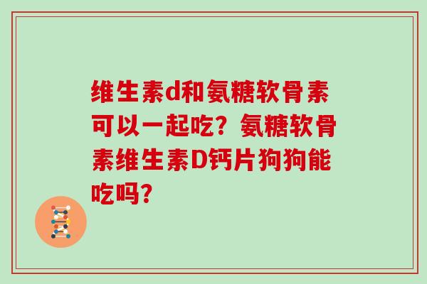 维生素d和氨糖软骨素可以一起吃?氨糖软骨素维生素D钙片狗狗能吃吗? 维生素d和氨糖软骨素可以一起吃?氨糖软骨素维生素D钙片狗狗能吃吗?