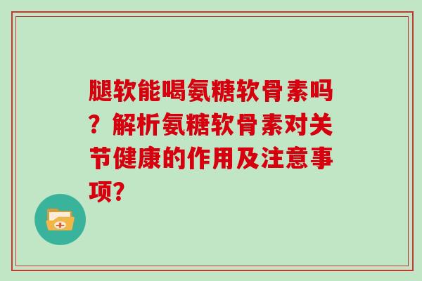 腿软能喝氨糖软骨素吗？解析氨糖软骨素对关节健康的作用及注意事项？