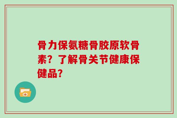 骨力保氨糖骨胶原软骨素?了解骨关节健康保健品? 骨力保氨糖骨胶原软骨素?了解骨关节健康保健品?