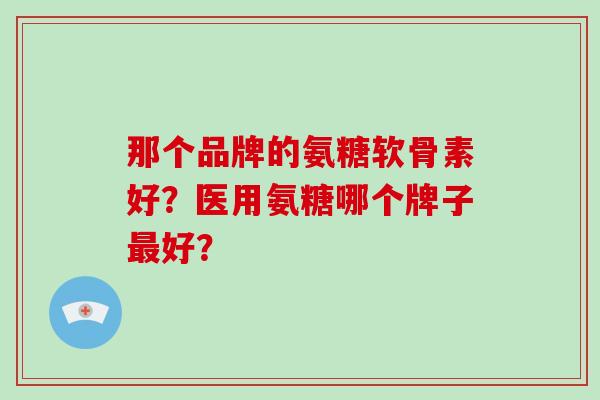 那个品牌的氨糖软骨素好?医用氨糖哪个牌子好? 那个品牌的氨糖软骨素好?医用氨糖哪个牌子好?