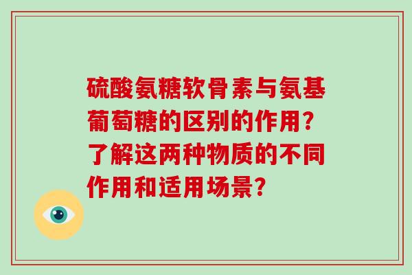 硫酸氨糖软骨素与氨基葡萄糖的区别的作用?了解这两种物质的不同作用和适用场景? 硫酸氨糖软骨素与氨基葡萄糖的区别的作用?了解这两种物质的不同作用和适用场景?