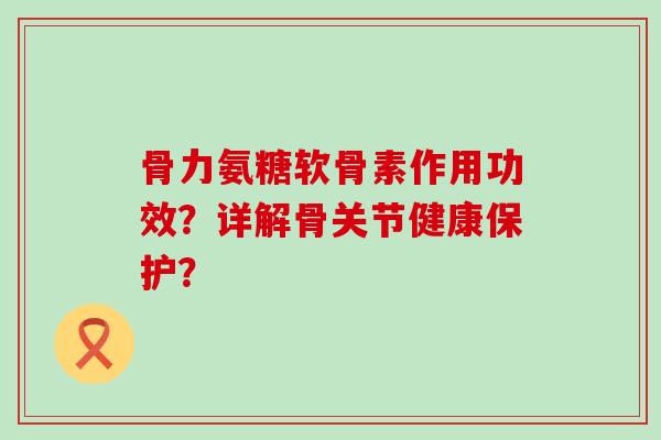 骨力氨糖软骨素作用功效?详解骨关节健康保护? 骨力氨糖软骨素作用功效?详解骨关节健康保护?