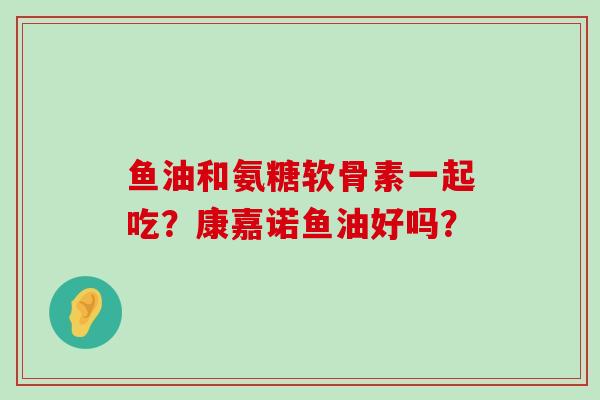 鱼油和氨糖软骨素一起吃？康嘉诺鱼油好吗？