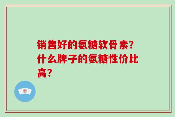 销售好的氨糖软骨素?什么牌子的氨糖性价比高? 销售好的氨糖软骨素?什么牌子的氨糖性价比高?