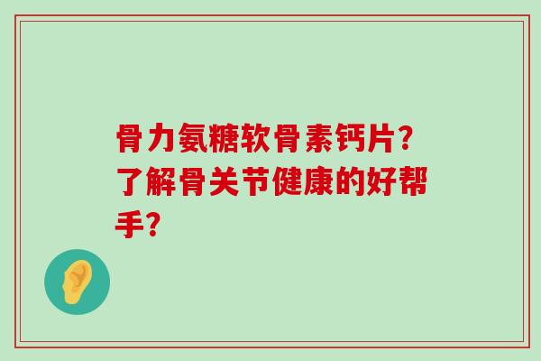 骨力氨糖软骨素钙片?了解骨关节健康的好帮手? 骨力氨糖软骨素钙片?了解骨关节健康的好帮手?