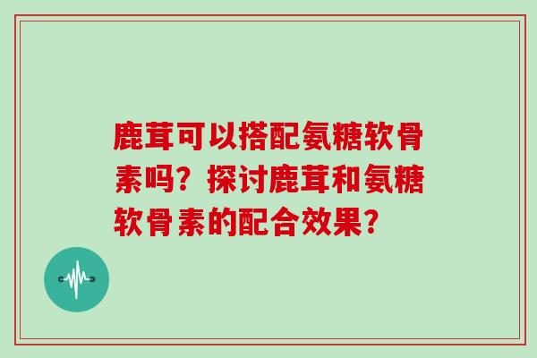 鹿茸可以搭配氨糖软骨素吗?探讨鹿茸和氨糖软骨素的配合效果? 鹿茸可以搭配氨糖软骨素吗?探讨鹿茸和氨糖软骨素的配合效果?