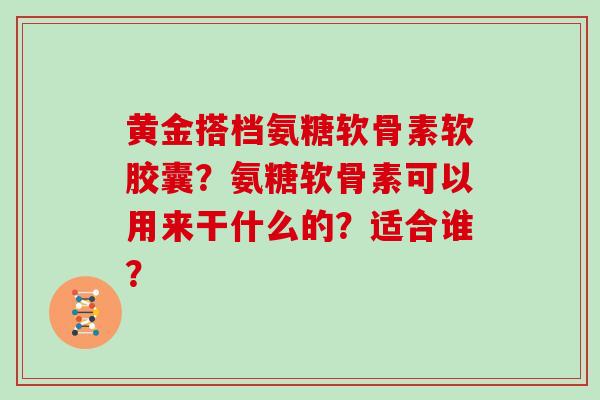 黄金搭档氨糖软骨素软胶囊？氨糖软骨素可以用来干什么的？适合谁？