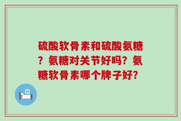 硫酸软骨素和硫酸氨糖?氨糖对关节好吗?氨糖软骨素哪个牌子好? 硫酸软骨素和硫酸氨糖?氨糖对关节好吗?氨糖软骨素哪个牌子好?