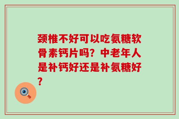 颈椎不好可以吃氨糖软骨素钙片吗？中老年人是补钙好还是补氨糖好？