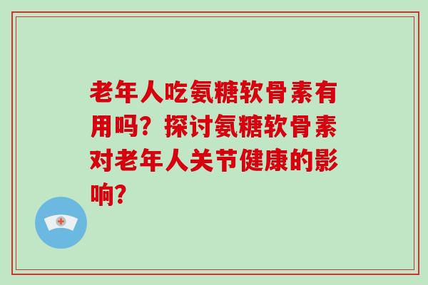 老年人吃氨糖软骨素有用吗？探讨氨糖软骨素对老年人关节健康的影响？