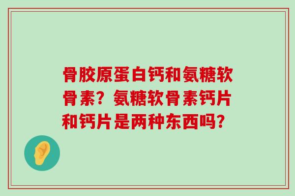 骨胶原蛋白钙和氨糖软骨素?氨糖软骨素钙片和钙片是两种东西吗? 骨胶原蛋白钙和氨糖软骨素?氨糖软骨素钙片和钙片是两种东西吗?